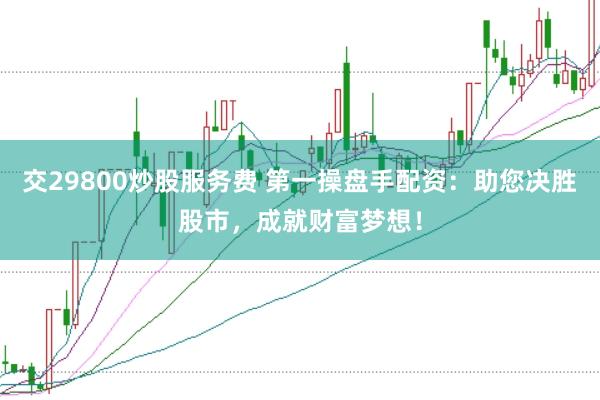 交29800炒股服务费 第一操盘手配资：助您决胜股市，成就财富梦想！