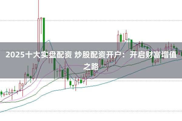 2025十大实盘配资 炒股配资开户：开启财富增值之路