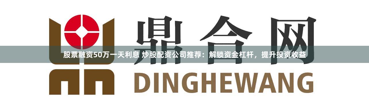 股票融资50万一天利息 炒股配资公司推荐：解锁资金杠杆，提升投资收益