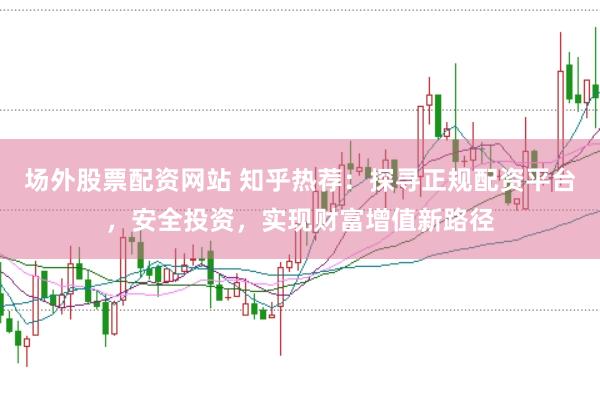 场外股票配资网站 知乎热荐：探寻正规配资平台，安全投资，实现财富增值新路径