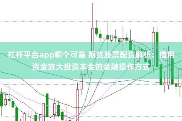 杠杆平台app哪个可靠 期货股票配资解析：借用资金放大投资本金的金融操作方式
