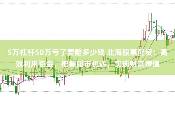 5万杠杆50万亏了要赔多少钱 北海股票配资：高效利用资金，把握股市机遇，实现财富增值
