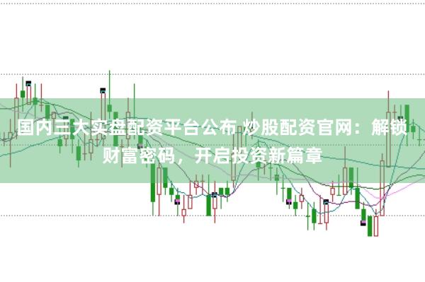 国内三大实盘配资平台公布 炒股配资官网：解锁财富密码，开启投资新篇章