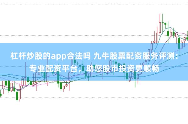 杠杆炒股的app合法吗 九牛股票配资服务评测：专业配资平台，助您股市投资更顺畅