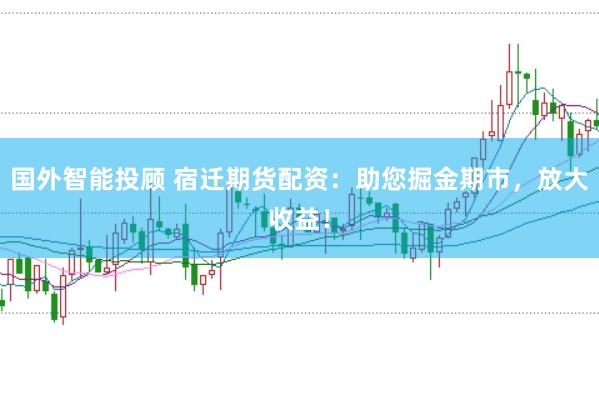 国外智能投顾 宿迁期货配资：助您掘金期市，放大收益！