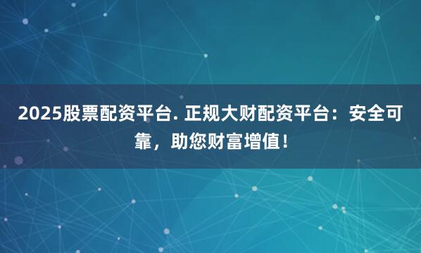 2025股票配资平台. 正规大财配资平台：安全可靠，助您财富增值！